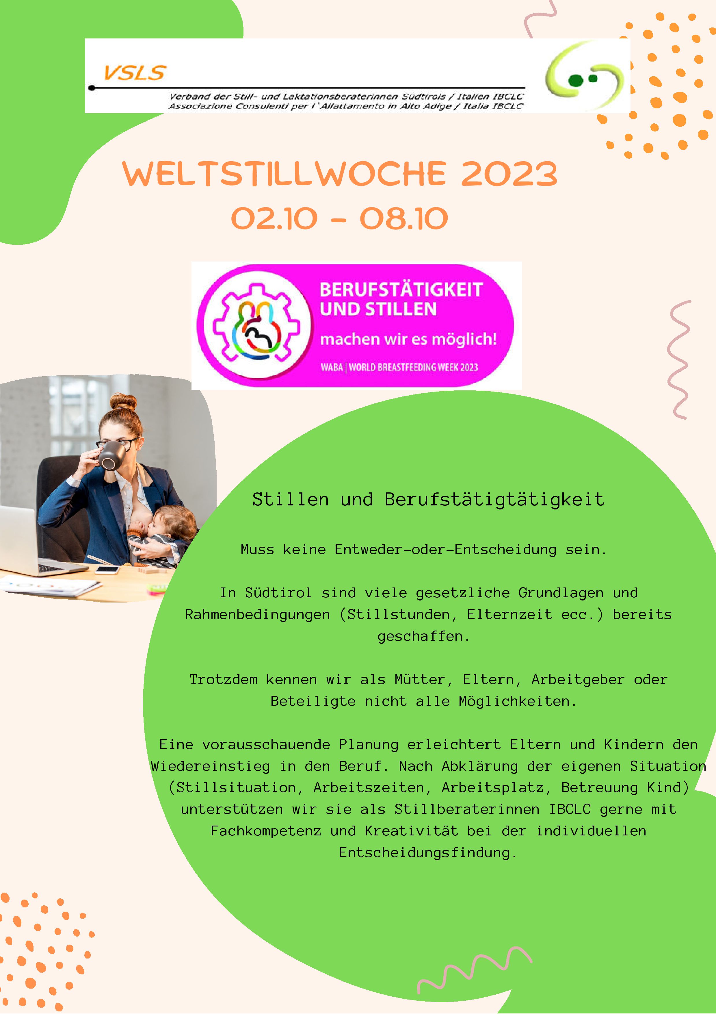Stillen und Berufstätigtätigkeit
Muss keine Entweder-oder-Entscheidung sein.
In Südtirol sind viele gesetzliche Grundlagen und
Rahmenbedingungen (Stillstunden, Elternzeit ecc.) bereits
geschaffen.
Trotzdem kennen wir als Mütter, Eltern, Arbeitgeber oder
Beteiligte nicht alle Möglichkeiten.Eine vorausschauende Planung erleichtert Eltern und Kindern den
Wiedereinstieg in den Beruf. Nach Abklärung der eigenen Situation
(Stillsituation, Arbeitszeiten, Arbeitsplatz, Betreuung Kind)
unterstützen wir sie als Stillberaterinnen IBCLC gerne mit
Fachkompetenz und Kreativität bei der individuellen
Entscheidungsfindung.